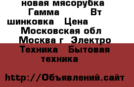 новая мясорубка  Гамма 7 3 130 Вт шинковка › Цена ­ 2 500 - Московская обл., Москва г. Электро-Техника » Бытовая техника   